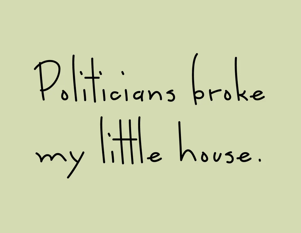 Black handwritten lettering on pale green reads: Politicians broke my little house.